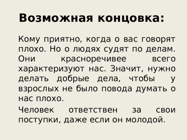 Возможная концовка:    Кому приятно, когда о вас говорят плохо. Но о людях судят по делам. Они красноречивее всего характеризуют нас. Значит, нужно делать добрые дела, чтобы у взрослых не было повода думать о нас плохо.   Человек ответствен за свои поступки, даже если он молодой.