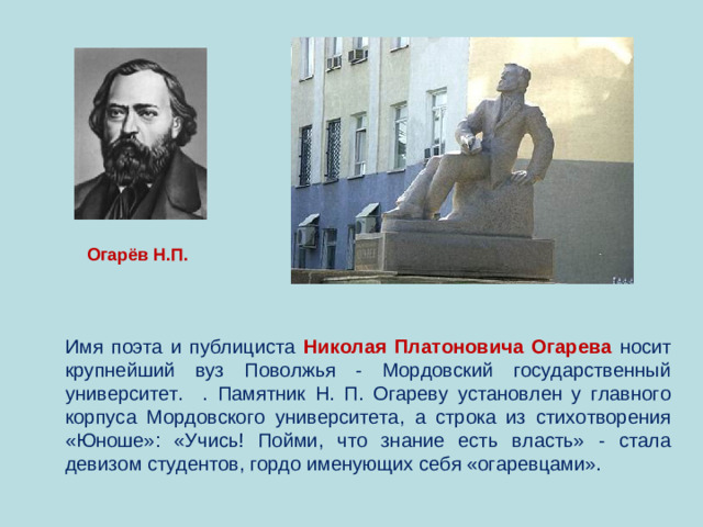 Огарёв Н.П. Имя поэта и публициста Николая Платоновича Огарева  носит крупнейший вуз Поволжья - Мордовский государственный университет. . Памятник Н. П. Огареву установлен у главного корпуса Мордовского университета, а строка из стихотворения «Юноше»: «Учись! Пойми, что знание есть власть» - стала девизом студентов, гордо именующих себя «огаревцами».