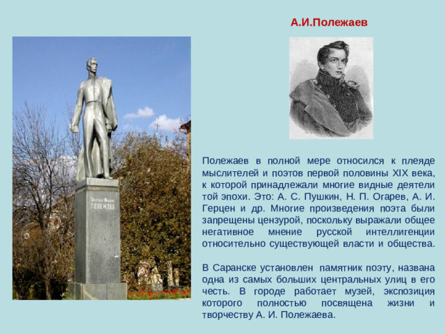 А.И.Полежаев Полежаев в полной мере относился к плеяде мыслителей и поэтов первой половины XIX века, к которой принадлежали многие видные деятели той эпохи. Это: А. С. Пушкин, Н. П. Огарев, А. И. Герцен и др. Многие произведения поэта были запрещены цензурой, поскольку выражали общее негативное мнение русской интеллигенции относительно существующей власти и общества.   В Саранске установлен  памятник поэту, названа одна из самых больших центральных улиц в его честь. В городе работает музей, экспозиция которого полностью посвящена жизни и творчеству А. И. Полежаева.