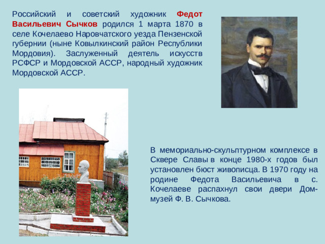 Российский и советский художник Федот Васильевич Сычков родился 1 марта 1870 в селе Кочелаево Наровчатского уезда Пензенской губернии (ныне Ковылкинский район Республики Мордовия). Заслуженный деятель искусств РСФСР и Мордовской АССР, народный художник Мордовской АССР. В мемориально-скульптурном комплексе в Сквере Славы в конце 1980-х годов был установлен бюст живописца. В 1970 году на родине Федота Васильевича в с. Кочелаеве распахнул свои двери Дом-музей Ф. В. Сычкова.