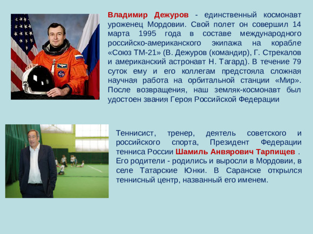 Владимир Дежуров  - единственный космонавт уроженец Мордовии. Свой полет он совершил 14 марта 1995 года в составе международного российско-американского экипажа на корабле «Союз ТМ-21» (В. Дежуров (командир), Г. Стрекалов и американский астронавт Н. Тагард). В течение 79 суток ему и его коллегам предстояла сложная научная работа на орбитальной станции «Мир». После возвращения, наш земляк-космонавт был удостоен звания Героя Российской Федерации Теннисист, тренер, деятель советского и российского спорта, Президент Федерации тенниса России Шамиль Анвярович Тарпищев  . Его родители - родились и выросли в Мордовии, в селе Татарские Юнки. В Саранске открылся теннисный центр, названный его именем.