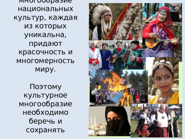 Огромное многообразие национальных культур, каждая из которых уникальна, придают красочность и многомерность миру.   Поэтому культурное многообразие необходимо беречь и сохранять