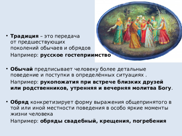 Традиция – это передача  от предшествующих  поколений обычаев и обрядов  Например: русское гостеприимство  Обычай предписывает человеку более детальные поведение и поступки в определённых ситуациях .  Например: рукопожатия при встрече близких друзей или родственников, утренняя и вечерняя молитва Богу . Обряд конкретизирует форму выражения общепринятого в той или иной местности поведения в особо яркие моменты жизни человека