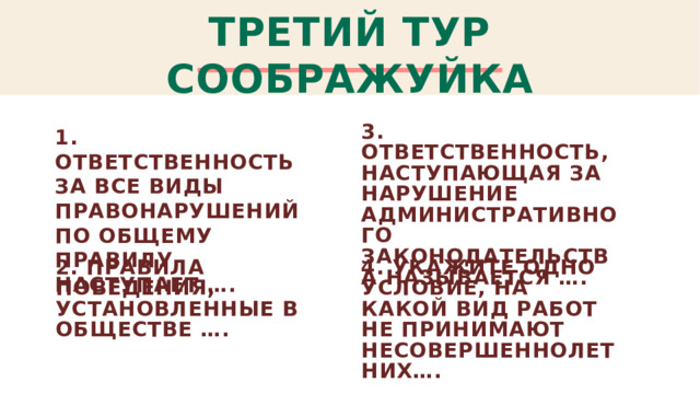 ТРЕТИЙ ТУР СООБРАЖУЙКА 3. Ответственность, наступающая за нарушение административного законодательства называется …. 1. ОТВЕТственность за все виды правонарушений по общему правилу наступает …. 2. Правила поведения, установленные в обществе …. 4. Укажите одно условие, на какой вид работ не принимают несовершеннолетних….