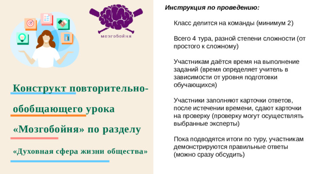 Инструкция по проведению:  Класс делится на команды (минимум 2) Всего 4 тура, разной степени сложности (от простого к сложному) Участникам даётся время на выполнение заданий (время определяет учитель в зависимости от уровня подготовки обучающихся) Участники заполняют карточки ответов, после истечении времени, сдают карточки на проверку (проверку могут осуществлять выбранные эксперты) Пока подводятся итоги по туру, участникам демонстрируются правильные ответы (можно сразу обсудить) Конструкт повторительно-обобщающего урока «Мозгобойня» по разделу «Духовная сфера жизни общества»