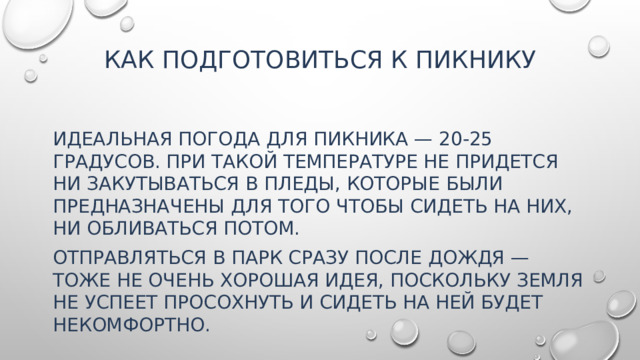 Как подготовиться к пикнику   Идеальная погода для пикника — 20-25 градусов. При такой температуре не придется ни закутываться в пледы, которые были предназначены для того чтобы сидеть на них, ни обливаться потом. Отправляться в парк сразу после дождя — тоже не очень хорошая идея, поскольку земля не успеет просохнуть и сидеть на ней будет некомфортно.