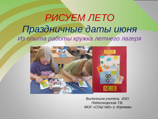 РИСУЕМ ЛЕТО  Праздничные даты июня  Из опыта работы кружка летнего лагеря  Выполнила учитель ИЗО  Подосокорская Т.В.  МОУ «СОШ №5» г. Коряжмы