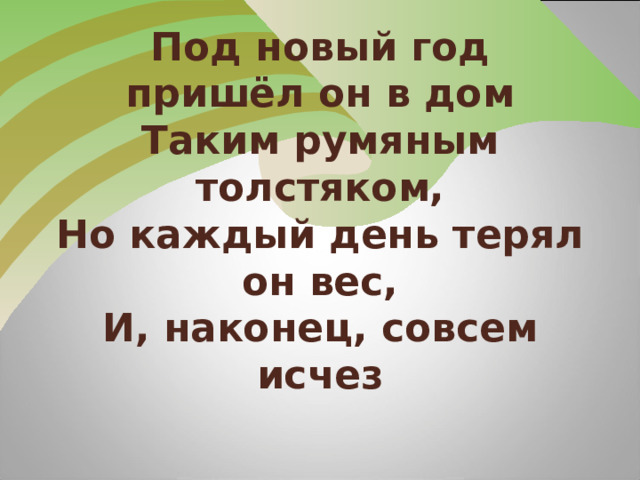 Под новый год пришёл он в дом  Таким румяным толстяком,  Но каждый день терял он вес,  И, наконец, совсем исчез