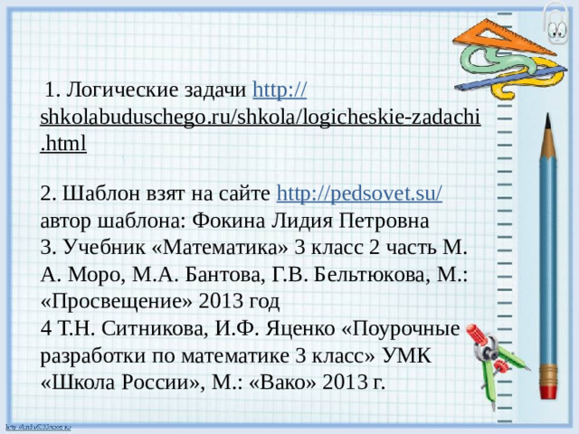 1. Логические задачи http :// shkolabuduschego.ru/shkola/logicheskie-zadachi.html  2. Шаблон взят на сайте http://pedsovet.su/ автор шаблона: Фокина Лидия Петровна 3. Учебник «Математика» 3 класс 2 часть М.  А. Моро, М.А. Бантова, Г.В. Бельтюкова, М.: «Просвещение» 2013 год 4 Т.Н. Ситникова, И.Ф. Яценко «Поурочные разработки по математике 3 класс» УМК «Школа России», М.: «Вако» 2013 г.