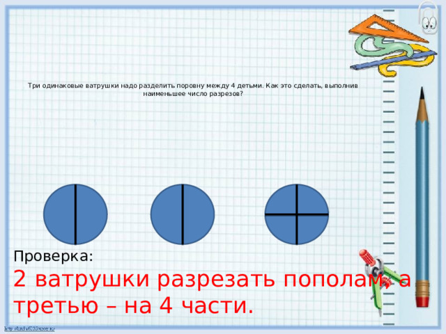 Три одинаковые ватрушки надо разделить поровну между 4 детьми. Как это сделать, выполнив наименьшее число разрезов?        Проверка: 2 ватрушки разрезать пополам, а третью – на 4 части.
