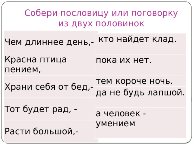 Собери пословицу или поговорку из двух половинок Чем длиннее день,- Красна птица пением, Храни себя от бед,- Тот будет рад, - Расти большой,-   кто найдет клад. пока их нет. тем короче ночь. да не будь лапшой. а человек - умением