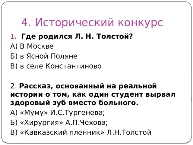 4. Исторический конкурс Где родился Л. Н. Толстой? А) В Москве Б) в Ясной Поляне В) в селе Константиново 2. Рассказ, основанный на реальной истории о том, как один студент вырвал здоровый зуб вместо больного. А) «Муму» И.С.Тургенева; Б) «Хирургия» А.П.Чехова; В) «Кавказский пленник» Л.Н.Толстой