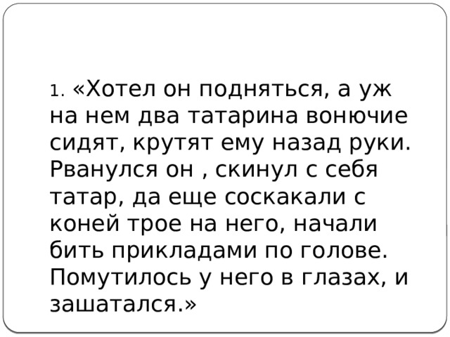 1.  «Хотел он подняться, а уж на нем два татарина вонючие сидят, крутят ему назад руки. Рванулся он , скинул с себя татар, да еще соскакали с коней трое на него, начали бить прикладами по голове. Помутилось у него в глазах, и зашатался.»