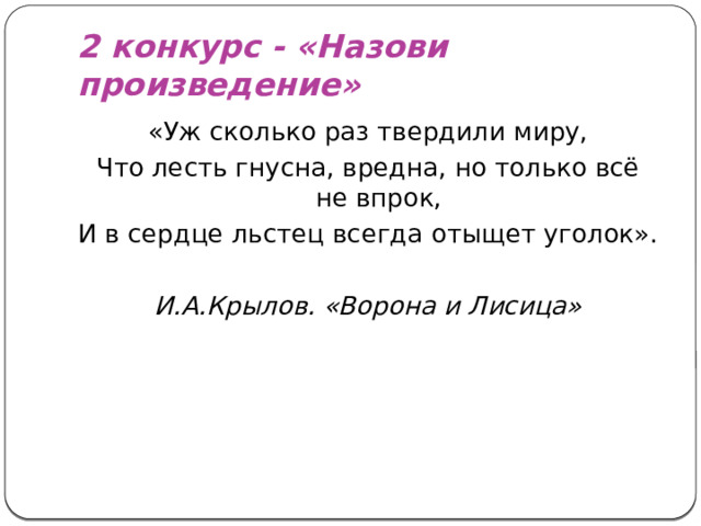 2 конкурс - «Назови произведение» «Уж сколько раз твердили миру, Что лесть гнусна, вредна, но только всё не впрок, И в сердце льстец всегда отыщет уголок». И.А.Крылов. «Ворона и Лисица»