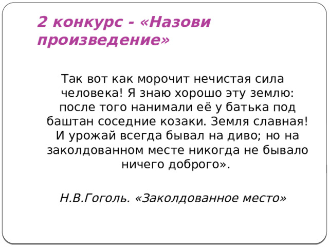 2 конкурс - «Назови произведение» Так вот как морочит нечистая сила человека! Я знаю хорошо эту землю: после того нанимали её у батька под баштан соседние козаки. Земля славная! И урожай всегда бывал на диво; но на заколдованном месте никогда не бывало ничего доброго». Н.В.Гоголь. «Заколдованное место»