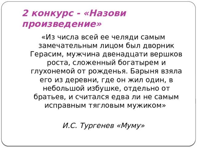 2 конкурс - «Назови произведение» «Из числа всей ее челяди самым замечательным лицом был дворник Герасим, мужчина двенадцати вершков роста, сложенный богатырем и глухонемой от рожденья. Барыня взяла его из деревни, где он жил один, в небольшой избушке, отдельно от братьев, и считался едва ли не самым исправным тягловым мужиком» И.С. Тургенев «Муму»