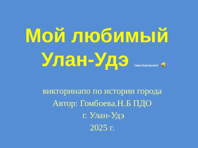Мой любимый  Улан-Удэ Гимн Улан-Удэ. mp3 викторинапо по истории города Автор: Гомбоева.Н.Б ПДО  г. Улан-Удэ 2025 г.