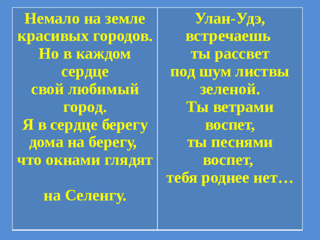 Немало на земле  красивых городов.  Но в каждом сердце  свой любимый город.  Я в сердце берегу  дома на берегу,  что окнами глядят  на Селенгу. Улан-Удэ, встречаешь  ты рассвет  под шум листвы зеленой.  Ты ветрами воспет,  ты песнями воспет,  тебя роднее нет…