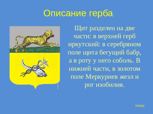 Описание герба Щит разделен на две части: в верхней герб иркутский: в серебряном поле щита бегущий бабр, а в роту у него соболь. В нижней части, в золотом поле Меркуриев жезл и рог изобилия. назад