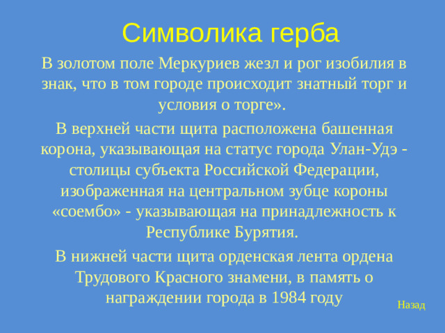 Символика герба В золотом поле Меркуриев жезл и рог изобилия в знак, что в том городе происходит знатный торг и условия о торге». В верхней части щита расположена башенная корона, указывающая на статус города Улан-Удэ - столицы субъекта Российской Федерации, изображенная на центральном зубце короны «соембо» - указывающая на принадлежность к Республике Бурятия. В нижней части щита орденская лента ордена Трудового Красного знамени, в память о награждении города в 1984 году Назад