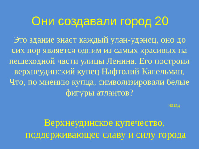 Они создавали город 20 Это здание знает каждый улан-удэнец, оно до сих пор является одним из самых красивых на пешеходной части улицы Ленина. Его построил верхнеудинский купец Нафтолий Капельман. Что, по мнению купца, символизировали белые фигуры атлантов? назад Верхнеудинское купечество,  поддерживающее славу и силу города