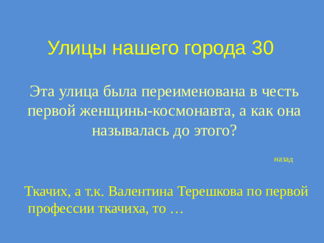 Улицы нашего города 30 Эта улица была переименована в честь первой женщины-космонавта, а как она называлась до этого? назад Ткачих, а т.к. Валентина Терешкова по первой  профессии ткачиха, то …