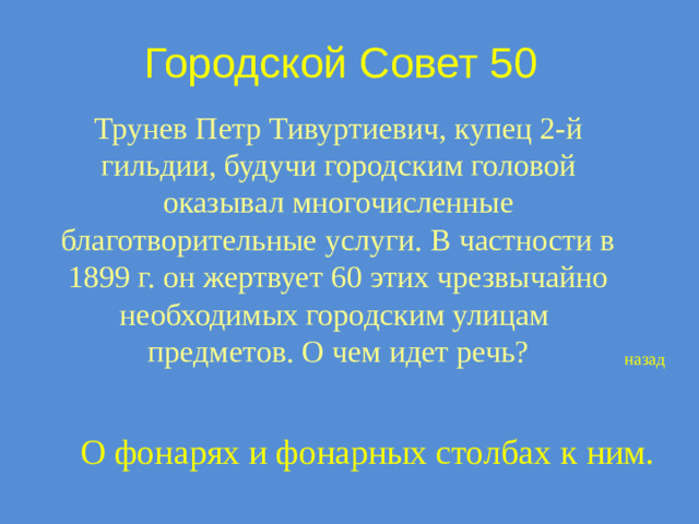 Городской Совет 50 Трунев Петр Тивуртиевич, купец 2-й гильдии, будучи городским головой оказывал многочисленные благотворительные услуги. В частности в 1899 г. он жертвует 60 этих чрезвычайно необходимых городским улицам предметов. О чем идет речь? назад О фонарях и фонарных столбах к ним.