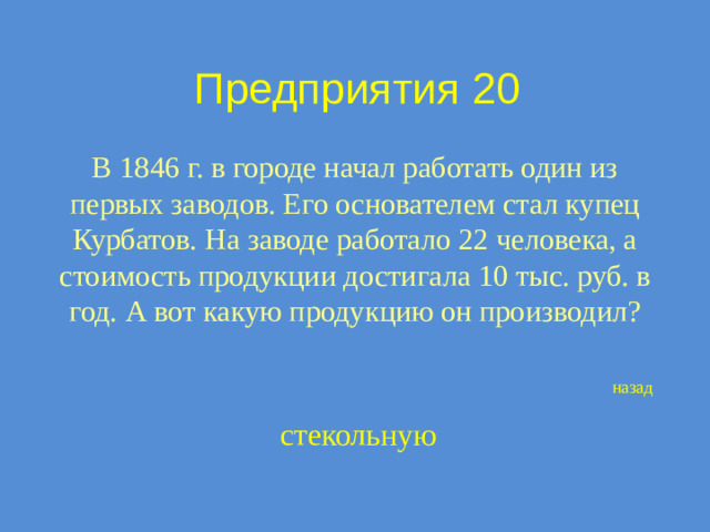 Предприятия 20 В 1846 г. в городе начал работать один из первых заводов. Его основателем стал купец Курбатов. На заводе работало 22 человека, а стоимость продукции достигала 10 тыс. руб. в год. А вот какую продукцию он производил? назад стекольную