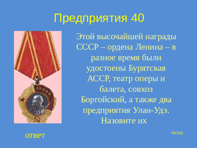 Предприятия 40 Этой высочайшей награды СССР – ордена Ленина – в разное время были удостоены Бурятская АССР, театр оперы и балета, совхоз Боргойский, а также два предприятия Улан-Удэ. Назовите их ответ назад