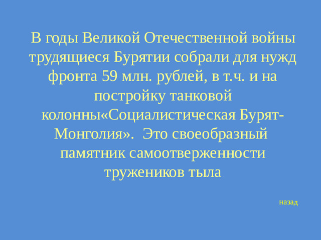 В годы Великой Отечественной войны трудящиеся Бурятии собрали для нужд фронта 59 млн. рублей, в т.ч. и на постройку танковой колонны«Социалистическая Бурят-Монголия». Это своеобразный памятник самоотверженности тружеников тыла назад