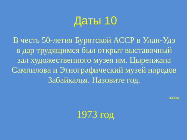 Даты 10 В честь 50-летия Бурятской АССР в Улан-Удэ в дар трудящимся был открыт выставочный зал художественного музея им. Цыренжапа Сампилова и Этнографический музей народов Забайкалья. Назовите год. назад 1973 год