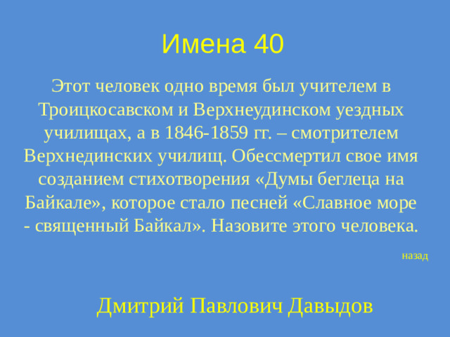 Имена 40 Этот человек одно время был учителем в Троицкосавском и Верхнеудинском уездных училищах, а в 1846-1859 гг. – смотрителем Верхнединских училищ. Обессмертил свое имя созданием стихотворения «Думы беглеца на Байкале», которое стало песней «Славное море - священный Байкал». Назовите этого человека. назад Дмитрий Павлович Давыдов