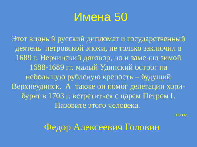 Имена 50 Этот видный русский дипломат и государственный деятель петровской эпохи, не только заключил в 1689 г. Нерчинский договор, но и заменил зимой 1688-1689 гг. малый Удинский острог на небольшую рубленую крепость – будущий Верхнеудинск. А также он помог делегации хори-бурят в 1703 г. встретиться с царем Петром I. Назовите этого человека. назад Федор Алексеевич Головин