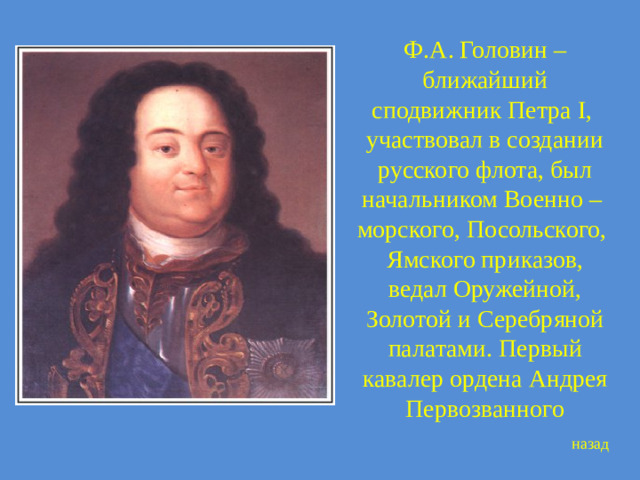 Ф.А. Головин – ближайший сподвижник Петра I, участвовал в создании русского флота, был начальником Военно – морского, Посольского, Ямского приказов, ведал Оружейной, Золотой и Серебряной палатами. Первый кавалер ордена Андрея Первозванного назад