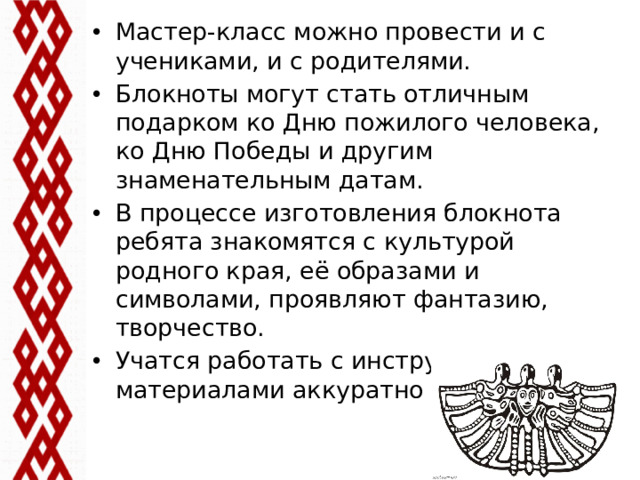 Мастер-класс можно провести и с учениками, и с родителями. Блокноты могут стать отличным подарком ко Дню пожилого человека, ко Дню Победы и другим знаменательным датам. В процессе изготовления блокнота ребята знакомятся с культурой родного края, её образами и символами, проявляют фантазию, творчество. Учатся работать с инструментами и материалами аккуратно и безопасно.