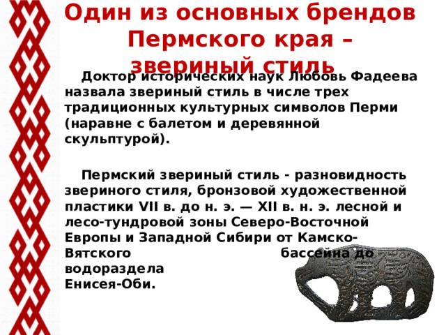 Один из основных брендов Пермского края – звериный стиль  Доктор исторических наук Любовь Фадеева назвала звериный стиль в числе трех традиционных культурных символов Перми (наравне с балетом и деревянной скульптурой).   Пермский звериный стиль - разновидность звериного стиля, бронзовой художественной пластики VII в. до н. э. — XII в. н. э. лесной и лесо-тундровой зоны Северо-Восточной Европы и Западной Сибири от Камско-Вятского бассейна до водораздела Енисея-Оби.