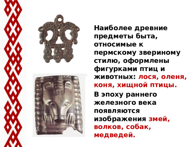 Наиболее древние предметы быта, относимые к пермскому звериному стилю, оформлены фигурками птиц и животных: лося, оленя, коня, хищной птицы. В эпоху раннего железного века появляются изображения змей, волков, собак, медведей.