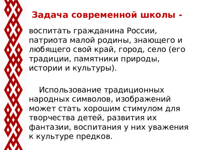 Задача современной школы - воспитать гражданина России, патриота малой родины, знающего и любящего свой край, город, село (его традиции, памятники природы, истории и культуры).  Использование традиционных народных символов, изображений может стать хорошим стимулом для творчества детей, развития их фантазии, воспитания у них уважения к культуре предков.