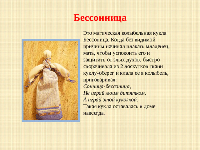 Бессонница   Это магическая колыбельная кукла Бессоница. Когда без видимой причины начинал плакать младенец, мать, чтобы успокоить его и защитить от злых духов, быстро сворачивала из 2 лоскутков ткани куклу-оберег и клала ее в колыбель, приговаривая: Сонница-бессоница, Не играй моим дитятком, А играй этой куколкой . Такая кукла оставалась в доме навсегда.