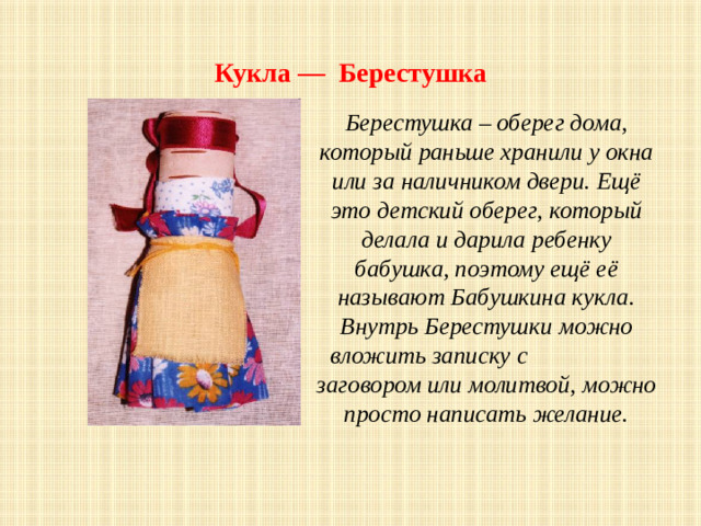 Кукла — Берестушка Берестушка – оберег дома, который раньше хранили у окна или за наличником двери. Ещё это детский оберег, который делала и дарила ребенку бабушка, поэтому ещё её называют Бабушкина кукла. Внутрь Берестушки можно вложить записку с заговором или молитвой, можно просто написать желание.