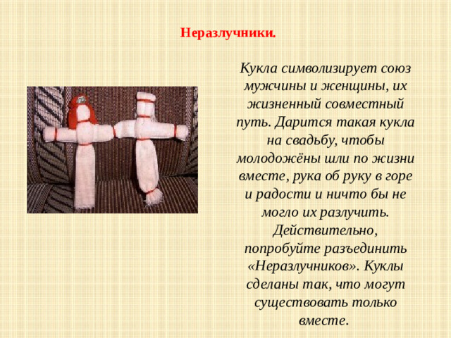   Неразлучники.   Кукла символизирует союз мужчины и женщины, их жизненный совместный путь. Дарится такая кукла на свадьбу, чтобы молодожёны шли по жизни вместе, рука об руку в горе и радости и ничто бы не могло их разлучить. Действительно, попробуйте разъединить «Неразлучников». Куклы сделаны так, что могут существовать только вместе .