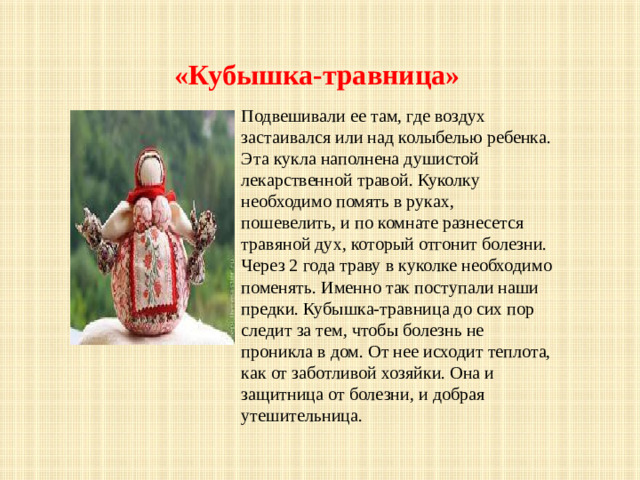 «Кубышка-травница» Подвешивали ее там, где воздух застаивался или над колыбелью ребенка. Эта кукла наполнена душистой лекарственной травой. Куколку необходимо помять в руках, пошевелить, и по комнате разнесется травяной дух, который отгонит болезни. Через 2 года траву в куколке необходимо поменять. Именно так поступали наши предки. Кубышка-травница до сих пор следит за тем, чтобы болезнь не проникла в дом. От нее исходит теплота, как от заботливой хозяйки. Она и защитница от болезни, и добрая утешительница.