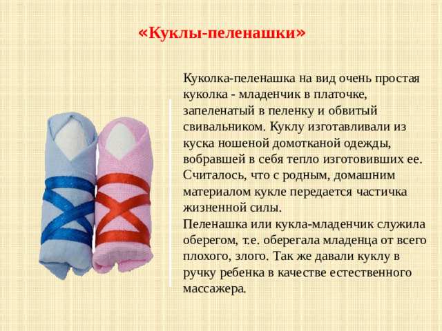 « Куклы-пеленашки »  Куколка-пеленашка на вид очень простая куколка - младенчик в платочке, запеленатый в пеленку и обвитый свивальником. Куклу изготавливали из куска ношеной домотканой одежды, вобравшей в себя тепло изготовивших ее. Считалось, что с родным, домашним материалом кукле передается частичка жизненной силы. Пеленашка или кукла-младенчик служила оберегом, т.е. оберегала младенца от всего плохого, злого. Так же давали куклу в ручку ребенка в качестве естественного массажера.