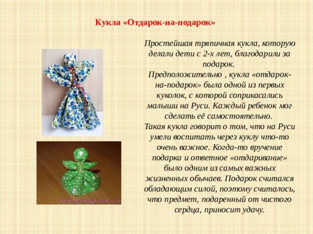 Кукла «Отдарок-на-подарок»    Простейшая тряпичная кукла, которую делали дети с 2-х лет, благодарили за подарок. Предположительно , кукла «отдарок-на-подарок» была одной из первых куколок, с которой соприкасались малыши на Руси. Каждый ребенок мог сделать её самостоятельно. Такая кукла говорит о том, что на Руси умели воспитать через куклу что-то очень важное. Когда-то вручение подарка и ответное «отдаривание» было одним из самых важных жизненных обычаев. Подарок считался обладающим силой, поэтому считалось, что предмет, подаренный от чистого сердца, приносит удачу.