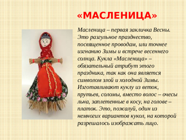 «Масленица» Масленица – первая закличка Весны. Это разгульное празднество, посвященное проводам, или точнее изгнанию Зимы и встрече весеннего солнца. Кукла «Масленица» – обязательный атрибут этого праздника, так как она является символом злой и холодной Зимы. Изготавливают куклу из веток, прутьев, соломы, вместо волос – очесы льна, заплетенные в косу, на голове – платок. Это, пожалуй, один из немногих вариантов кукол, на которой разрешалось изображать лицо.  