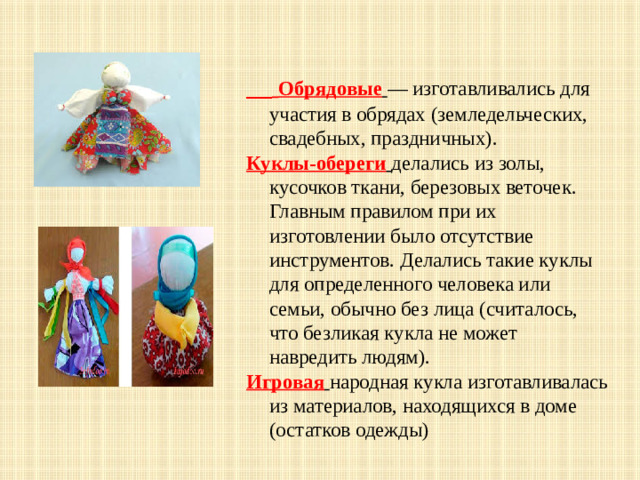 Обрядовые  — изготавливались для участия в обрядах (земледельческих, свадебных, праздничных). Куклы-обереги  делались из золы, кусочков ткани, березовых веточек. Главным правилом при их изготовлении было отсутствие инструментов. Делались такие куклы для определенного человека или семьи, обычно без лица (считалось, что безликая кукла не может навредить людям). Игровая  народная кукла изготавливалась из материалов, находящихся в доме (остатков одежды)