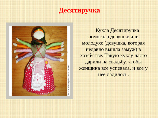 Десятиручка   Кукла Десятиручка помогала девушке или молодухе (девушка, которая недавно вышла замуж) в хозяйстве. Такую куклу часто дарили на свадьбу, чтобы женщина все успевала, и все у нее ладилось.