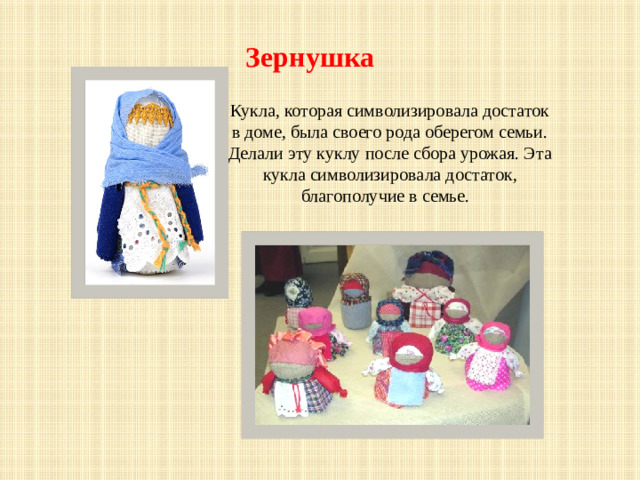 Зернушка Кукла, которая символизировала достаток в доме, была своего рода оберегом семьи. Делали эту куклу после сбора урожая. Эта кукла символизировала достаток, благополучие в семье.