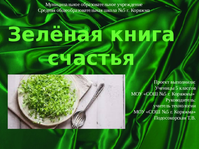 Муниципальное образовательное учреждение  Средняя общеобразовательная школа №5 г. Коряжма Зелёная книга счастья Проект выполнили:  Ученицы 5 классов  МОУ «СОШ №5 г. Коряжмы»   Руководитель:  учитель технологии  МОУ «СОШ №5 г. Коряжма»  Подосокорская Т.В. .
