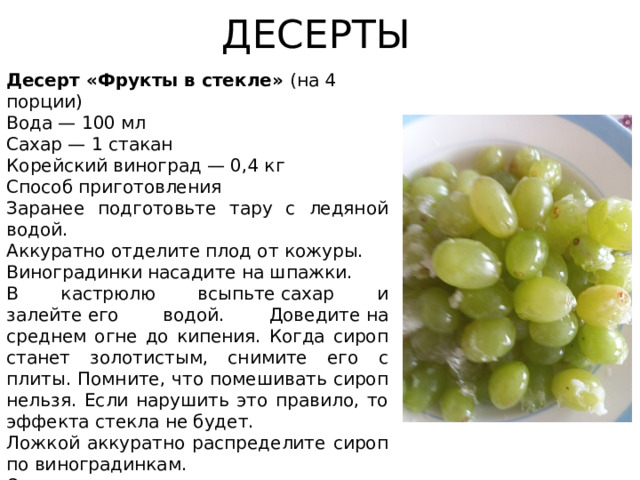 ДЕСЕРТЫ Десерт «Фрукты в стекле» (на 4 порции) Вода — 100 мл Сахар — 1 стакан Корейский виноград — 0,4 кг Способ приготовления Заранее подготовьте тару с ледяной водой. Аккуратно отделите плод от кожуры. Виноградинки насадите на шпажки. В кастрюлю всыпьте сахар и залейте его водой. Доведите на среднем огне до кипения. Когда сироп станет золотистым, снимите его с плиты. Помните, что помешивать сироп нельзя. Если нарушить это правило, то эффекта стекла не будет. Ложкой аккуратно распределите сироп по виноградинкам. Окуните шпажку в ледяную воду. Готовый десерт храните в вертикальном положении. Приятного аппетита!